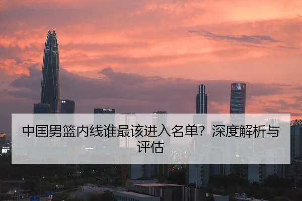 中国男篮内线谁最该进入名单？深度解析与评估