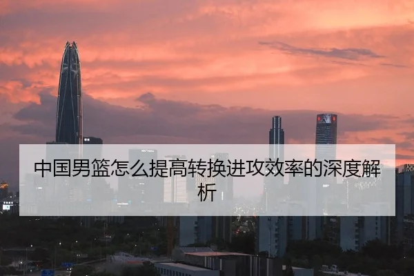 中国男篮怎么提高转换进攻效率的深度解析